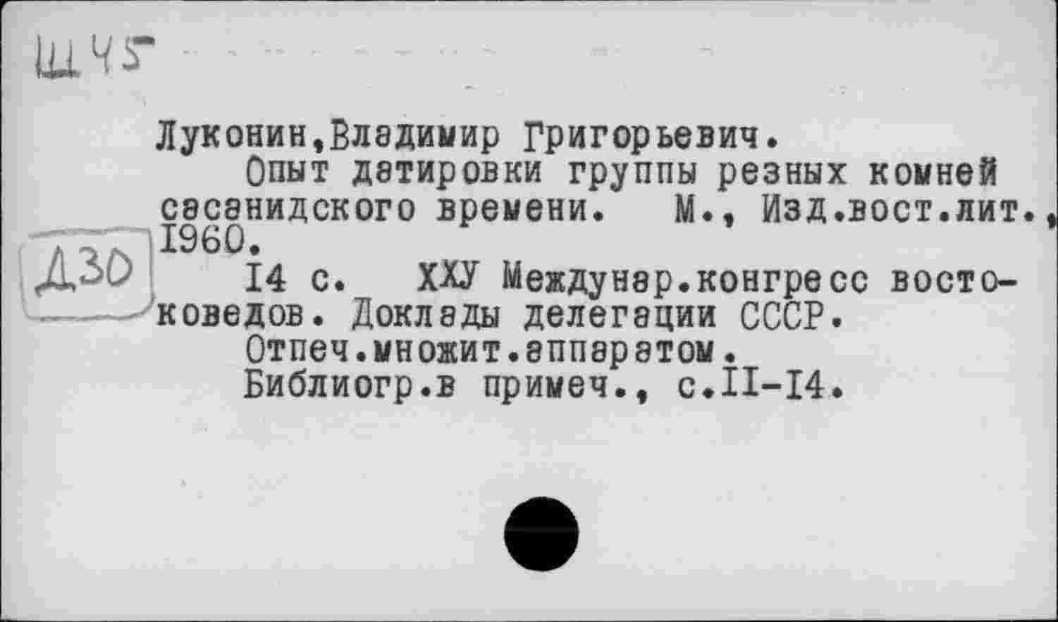 ﻿Луконин,Владимир Григорьевич.
Опыт датировки группы резных комней сасанидского времени. М., Изд.вост.лит I960.
14 с. ХХУ Междунэр.конгресс востоке оведов. Доклады делегации СССР.
Отпеч.множит.аппаратом.
Библиогр.в примеч., с.П-14.